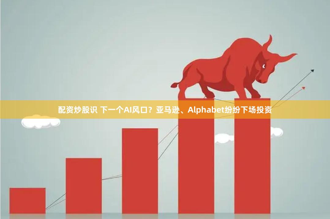 配资炒股识 下一个AI风口？亚马逊、Alphabet纷纷下场投资