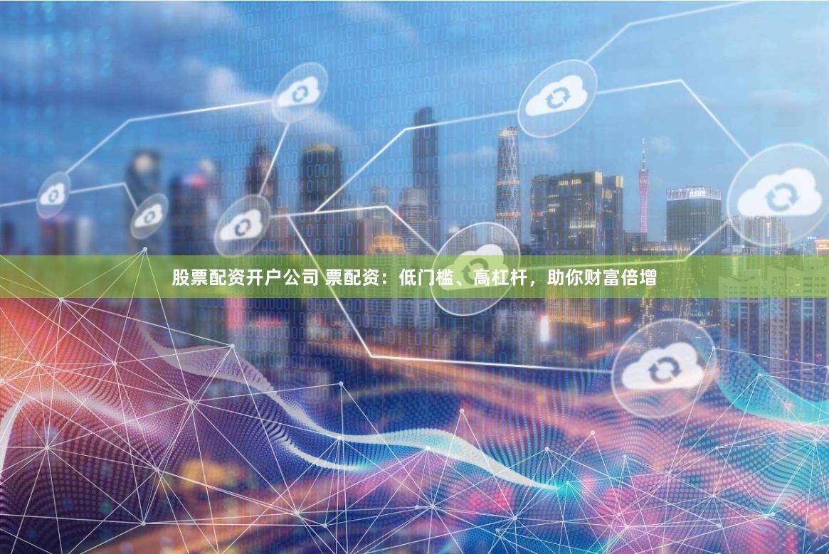 股票配资开户公司 票配资：低门槛、高杠杆，助你财富倍增