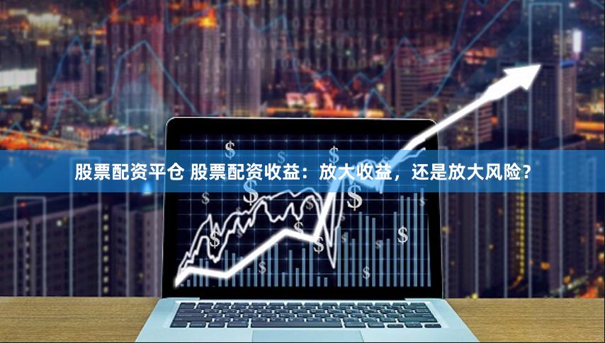 股票配资平仓 股票配资收益：放大收益，还是放大风险？