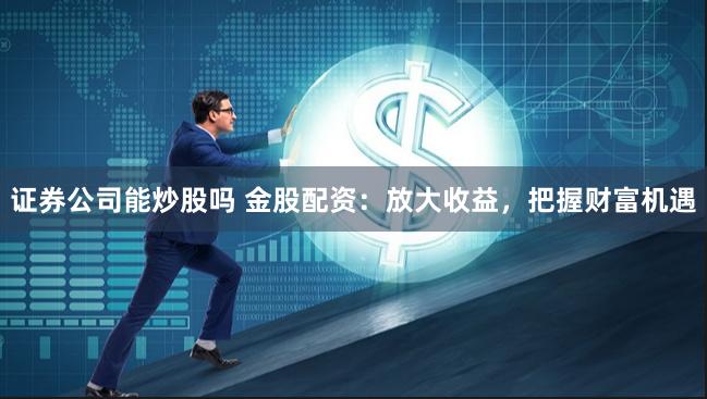 证券公司能炒股吗 金股配资:放大收益,把握财富机遇