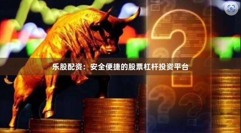乐股配资：安全便捷的股票杠杆投资平台